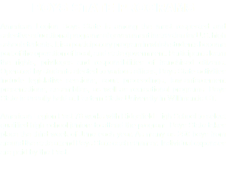 BOYS STATE PROGRAMS American Legion Boys State is among the most respected and selective educational programs of government instruction for U.S. high school students. It is a participatory program in which students become part of the operation of local, and state government. Participants learn the rights, privileges and responsibilities of franchised citizens. Operated by students elected to various offices, Boys State activities include legislative sessions, court proceedings, law-enforcement presentations, assemblies, as well as recreational programs. Boys State is usually held at Eastern State University in Willimantic CT. American Legion Post 78 works with Ridgefield High School to select qualified high school juniors to attend the program. Boys State takes place the third week of June each year. As many as 250 boys from around the state attend Boys State each summer. Individual expenses are paid by the Post. 
