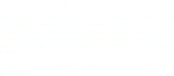 LEGION BASEBALL Post 78 sponsors two American Legion Baseball teams. Legion Baseball is a highly competitive travel baseball program. College coaches look at Legion players to recruit to their programs. Our senior team players are ages 19 years old and under (19U) and a junior team ages 17 and under (17U). Both teams were comprised of very talented and dedicated ball players. Legion baseball season is compact and short with 27 games to be played in 35 days.